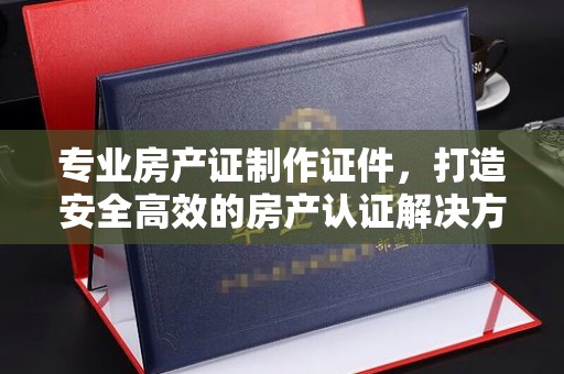 巩留专业房产证制作证件，打造安全高效的房产认证解决方案